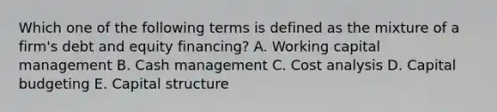 Which one of the following terms is defined as the mixture of a firm's debt and equity financing? A. Working capital management B. Cash management C. Cost analysis D. Capital budgeting E. Capital structure