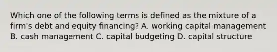 Which one of the following terms is defined as the mixture of a firm's debt and equity financing? A. working capital management B. cash management C. capital budgeting D. capital structure