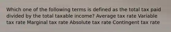 Which one of the following terms is defined as the total tax paid divided by the total taxable income? Average tax rate Variable tax rate Marginal tax rate Absolute tax rate Contingent tax rate