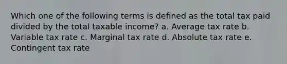 Which one of the following terms is defined as the total tax paid divided by the total taxable income? a. Average tax rate b. Variable tax rate c. Marginal tax rate d. Absolute tax rate e. Contingent tax rate