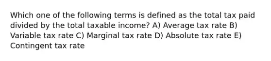 Which one of the following terms is defined as the total tax paid divided by the total taxable income? A) Average tax rate B) Variable tax rate C) Marginal tax rate D) Absolute tax rate E) Contingent tax rate