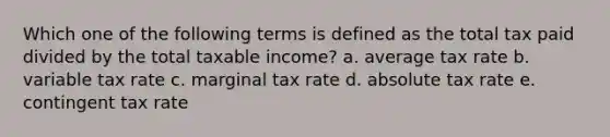 Which one of the following terms is defined as the total tax paid divided by the total taxable income? a. average tax rate b. variable tax rate c. marginal tax rate d. absolute tax rate e. contingent tax rate