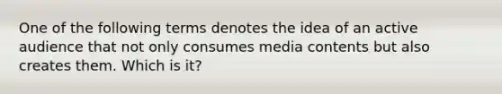 One of the following terms denotes the idea of an active audience that not only consumes media contents but also creates them. Which is it?