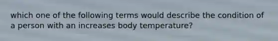 which one of the following terms would describe the condition of a person with an increases body temperature?