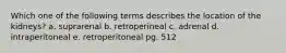 Which one of the following terms describes the location of the kidneys? a. suprarenal b. retroperineal c. adrenal d. intraperitoneal e. retroperitoneal pg. 512