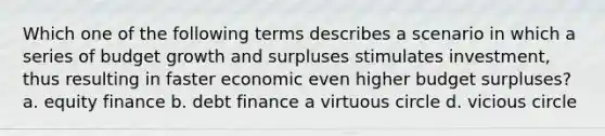 Which one of the following terms describes a scenario in which a series of budget growth and surpluses stimulates investment, thus resulting in faster economic even higher budget surpluses? a. equity finance b. debt finance a virtuous circle d. vicious circle