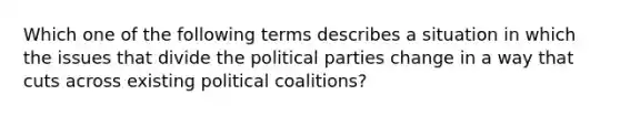 Which one of the following terms describes a situation in which the issues that divide the political parties change in a way that cuts across existing political coalitions?