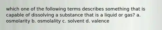 which one of the following terms describes something that is capable of dissolving a substance that is a liquid or gas? a. osmolarity b. osmolality c. solvent d. valence