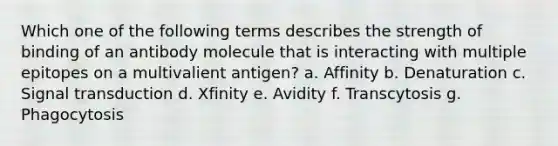 Which one of the following terms describes the strength of binding of an antibody molecule that is interacting with multiple epitopes on a multivalient antigen? a. Affinity b. Denaturation c. Signal transduction d. Xfinity e. Avidity f. Transcytosis g. Phagocytosis