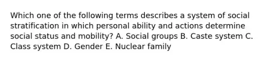 Which one of the following terms describes a system of social stratification in which personal ability and actions determine social status and​ mobility? A. Social groups B. Caste system C. Class system D. Gender E. Nuclear family