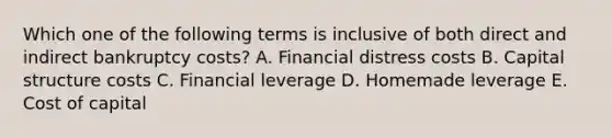 Which one of the following terms is inclusive of both direct and indirect bankruptcy costs? A. Financial distress costs B. Capital structure costs C. Financial leverage D. Homemade leverage E. Cost of capital