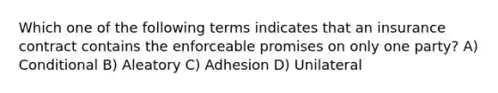 Which one of the following terms indicates that an insurance contract contains the enforceable promises on only one party? A) Conditional B) Aleatory C) Adhesion D) Unilateral