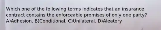 Which one of the following terms indicates that an insurance contract contains the enforceable promises of only one party? A)Adhesion. B)Conditional. C)Unilateral. D)Aleatory.