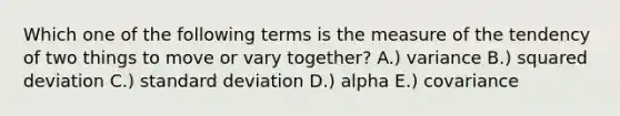 Which one of the following terms is the measure of the tendency of two things to move or vary together? A.) variance B.) squared deviation C.) <a href='https://www.questionai.com/knowledge/kqGUr1Cldy-standard-deviation' class='anchor-knowledge'>standard deviation</a> D.) alpha E.) covariance