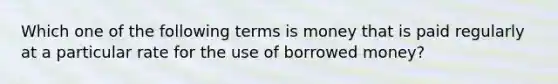 Which one of the following terms is money that is paid regularly at a particular rate for the use of borrowed money?