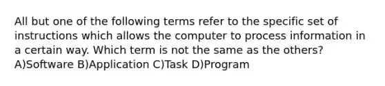 All but one of the following terms refer to the specific set of instructions which allows the computer to process information in a certain way. Which term is not the same as the others? A)Software B)Application C)Task D)Program