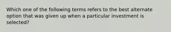 Which one of the following terms refers to the best alternate option that was given up when a particular investment is selected?