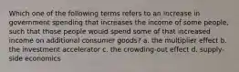 Which one of the following terms refers to an increase in government spending that increases the income of some people, such that those people would spend some of that increased income on additional consumer goods? a. the multiplier effect b. the investment accelerator c. the crowding-out effect d. supply-side economics