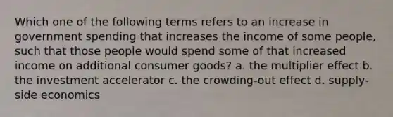 Which one of the following terms refers to an increase in government spending that increases the income of some people, such that those people would spend some of that increased income on additional consumer goods? a. the multiplier effect b. the investment accelerator c. the crowding-out effect d. supply-side economics