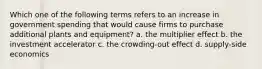 Which one of the following terms refers to an increase in government spending that would cause firms to purchase additional plants and equipment? a. the multiplier effect b. the investment accelerator c. the crowding-out effect d. supply-side economics