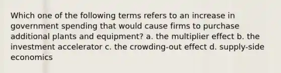 Which one of the following terms refers to an increase in government spending that would cause firms to purchase additional plants and equipment? a. the multiplier effect b. the investment accelerator c. the crowding-out effect d. supply-side economics