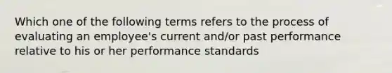 Which one of the following terms refers to the process of evaluating an employee's current and/or past performance relative to his or her performance standards