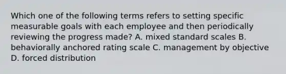 Which one of the following terms refers to setting specific measurable goals with each employee and then periodically reviewing the progress made? A. mixed standard scales B. behaviorally anchored rating scale C. management by objective D. forced distribution