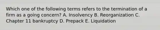 Which one of the following terms refers to the termination of a firm as a going concern? A. Insolvency B. Reorganization C. Chapter 11 bankruptcy D. Prepack E. Liquidation