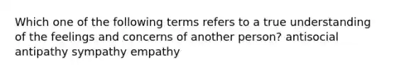 Which one of the following terms refers to a true understanding of the feelings and concerns of another person? antisocial antipathy sympathy empathy