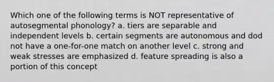 Which one of the following terms is NOT representative of autosegmental phonology? a. tiers are separable and independent levels b. certain segments are autonomous and dod not have a one-for-one match on another level c. strong and weak stresses are emphasized d. feature spreading is also a portion of this concept