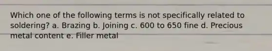 Which one of the following terms is not specifically related to soldering? a. Brazing b. Joining c. 600 to 650 fine d. Precious metal content e. Filler metal