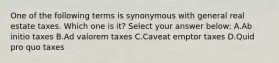 One of the following terms is synonymous with general real estate taxes. Which one is it? Select your answer below: A.Ab initio taxes B.Ad valorem taxes C.Caveat emptor taxes D.Quid pro quo taxes