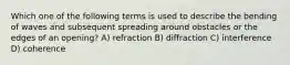 Which one of the following terms is used to describe the bending of waves and subsequent spreading around obstacles or the edges of an opening? A) refraction B) diffraction C) interference D) coherence