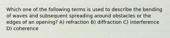 Which one of the following terms is used to describe the bending of waves and subsequent spreading around obstacles or the edges of an opening? A) refraction B) diffraction C) interference D) coherence