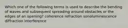 Which one of the following terms is used to describe the bending of waves and subsequent spreading around obstacles or the edges of an opening? coherence refraction sonoluminescence diffraction interference