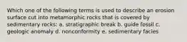 Which one of the following terms is used to describe an erosion surface cut into metamorphic rocks that is covered by sedimentary rocks: a. stratigraphic break b. guide fossil c. geologic anomaly d. nonconformity e. sedimentary facies