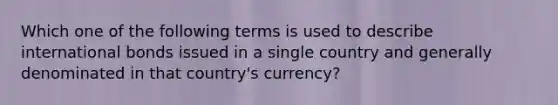 Which one of the following terms is used to describe international bonds issued in a single country and generally denominated in that country's currency?