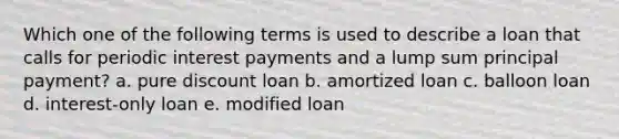 Which one of the following terms is used to describe a loan that calls for periodic interest payments and a lump sum principal payment? a. pure discount loan b. amortized loan c. balloon loan d. interest-only loan e. modified loan