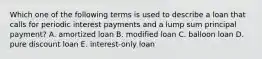 Which one of the following terms is used to describe a loan that calls for periodic interest payments and a lump sum principal payment? A. amortized loan B. modified loan C. balloon loan D. pure discount loan E. interest-only loan