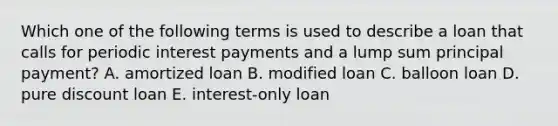 Which one of the following terms is used to describe a loan that calls for periodic interest payments and a lump sum principal payment? A. amortized loan B. modified loan C. balloon loan D. pure discount loan E. interest-only loan