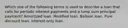 Which one of the following terms is used to describe a loan that calls for periodic interest payments and a lump sum principal payment? Amortized loan. Modified loan. Balloon loan. Pure discount loan. Interest-only loan.