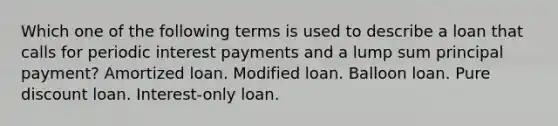 Which one of the following terms is used to describe a loan that calls for periodic interest payments and a lump sum principal payment? Amortized loan. Modified loan. Balloon loan. Pure discount loan. Interest-only loan.