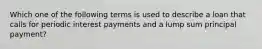 Which one of the following terms is used to describe a loan that calls for periodic interest payments and a lump sum principal payment?