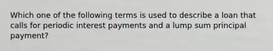 Which one of the following terms is used to describe a loan that calls for periodic interest payments and a lump sum principal payment?