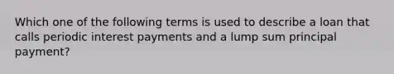 Which one of the following terms is used to describe a loan that calls periodic interest payments and a lump sum principal payment?