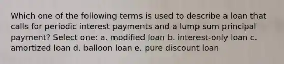 Which one of the following terms is used to describe a loan that calls for periodic interest payments and a lump sum principal payment? Select one: a. modified loan b. interest-only loan c. amortized loan d. balloon loan e. pure discount loan