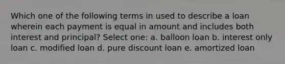 Which one of the following terms in used to describe a loan wherein each payment is equal in amount and includes both interest and principal? Select one: a. balloon loan b. interest only loan c. modified loan d. pure discount loan e. amortized loan