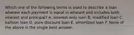 Which one of the following terms is used to describe a loan wherein each payment is equal in amount and includes both interest and principal? A. interest-only loan B. modified loan C. balloon loan D. pure discount loan E. amortized loan F. None of the above is the single best answer.