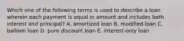 Which one of the following terms is used to describe a loan wherein each payment is equal in amount and includes both interest and principal? A. amortized loan B. modified loan C. balloon loan D. pure discount loan E. interest-only loan