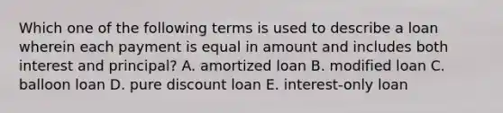 Which one of the following terms is used to describe a loan wherein each payment is equal in amount and includes both interest and principal? A. amortized loan B. modified loan C. balloon loan D. pure discount loan E. interest-only loan